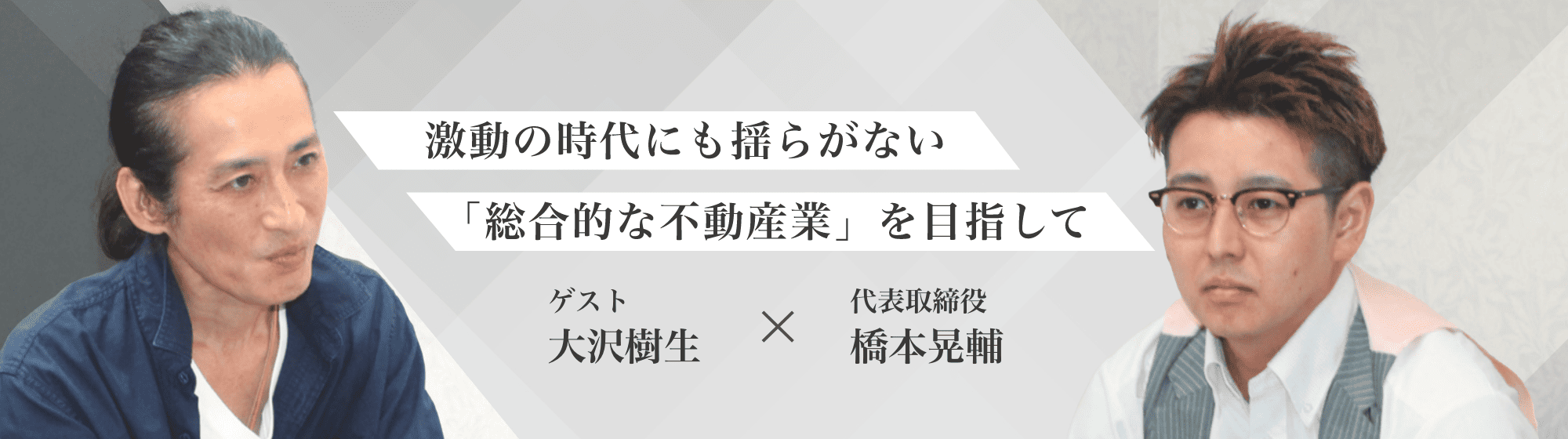 激動の時代にも揺らがない「総合的な不動産業」を目指してゲスト大沢樹生×代表取締役橋本晃輔